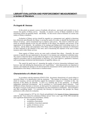 .
      .
      .
      .
      .
      .
      .
      .
      .
LIBRARY EVALUATION AND PERFORCEMENT MEASUREMENT:
a review of literature
by


Fe Angela M. Verzosa

         In this article we present a survey of methods, old and new, previously and currently in use, to
measure the quality of library service. Secondly, we present a survey of library standards on which
assessment criteria are generally based. And thirdly, we also review a host of literature on various case
studies of library evaluations.

         Evaluation of library services should be regarded as a management tool, applied to determine
how effectively and efficiently the library is serving the needs of its users, to identify the limitations and
failures of service, and to recommend ways to improve such service. The extent to which the user’s
needs are satisfied depends on the size and collection of the library, the adequacy and accuracy of the
organization of its materials, the usefulness of its catalogs and finding tools in providing access to its
collection, and the ability and cooperation of the library staff in bringing these materials (or information
on these materials) to the attention of the users, and in maximizing the exposure of the users to these
resources and to other library services.

         Some aspects of library service are more easily evaluated than others. Generally, the more
concrete or specific the user requirement is, the easier it is to measure user satisfaction in absolute terms.
The extent to which the library is used reflects the degree of user satisfaction, which may be measured by
subjective procedures such as questionnaires or interviews, or by more objective, quantitative measures,
such as percentage calculations and determination of capability indexes, etc.

        The search for good ways of measuring the quality of service (measuring techniques) must,
however, start with defining the characteristics of a “good library,” what characteristics are important to
measure, and whether the statistics to be derived from the measurement will be useful and relevant to the
determination of the library’s effectiveness or ineffectiveness.


Characteristics of a Model Library

         In accordance with the statement of PACU-COA, the primary characteristic of a good college or
university library is its identification with the institution. “The measure of excellence is the extent to
which its resources, services and facilities support the institution’s objectives.” Corollary to this, the
functions of the library are basically, to serve as a teaching arm of the institution, to stimulate
independent intellectual development, and to contribute to a well-rounded liberal education. Total
fulfillment of these functions is, however, an ideal goal to be continuously sought, and expectations as to
the degree of success in this process of attainment vary from institutions to institutions. And to PAASCU
and other accrediting bodies, it is precisely this diversity of expectations that prompts the library
profession to offer criteria for evaluation.

        A study initiated in 1977 by S.S. Chweh and published in the Journal of Library Administration
under the title “User criteria for evaluation of library service” (Vol. 2, no. 1, pp. 35-46, 1981) reveals ten
most significant characteristics of a good library, namely:
                  • the availability of books
                  • availability of periodicals
                  • availability of non-book materials
                  • quality of reference service
                  • good reference collection



                                                      1
 