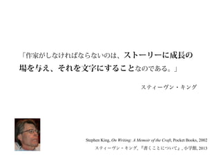 「作家がしなければならないのは、ストーリーに成長の
場を与え、それを文字にすることなのである。」
Stephen King, On Writing: A Memoir of the Craft, Pocket Books, 2002
スティーヴン・キング, 『書くことについて』, 小学館, 2013
スティーヴン・キング
 