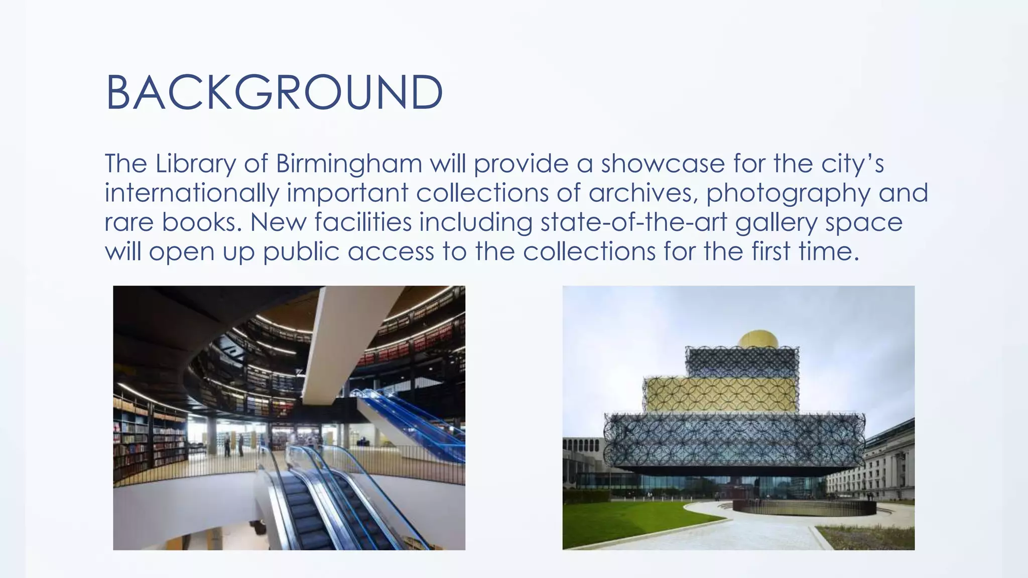 BACKGROUND
The Library of Birmingham will provide a showcase for the city’s
internationally important collections of archives, photography and
rare books. New facilities including state-of-the-art gallery space
will open up public access to the collections for the first time.
 