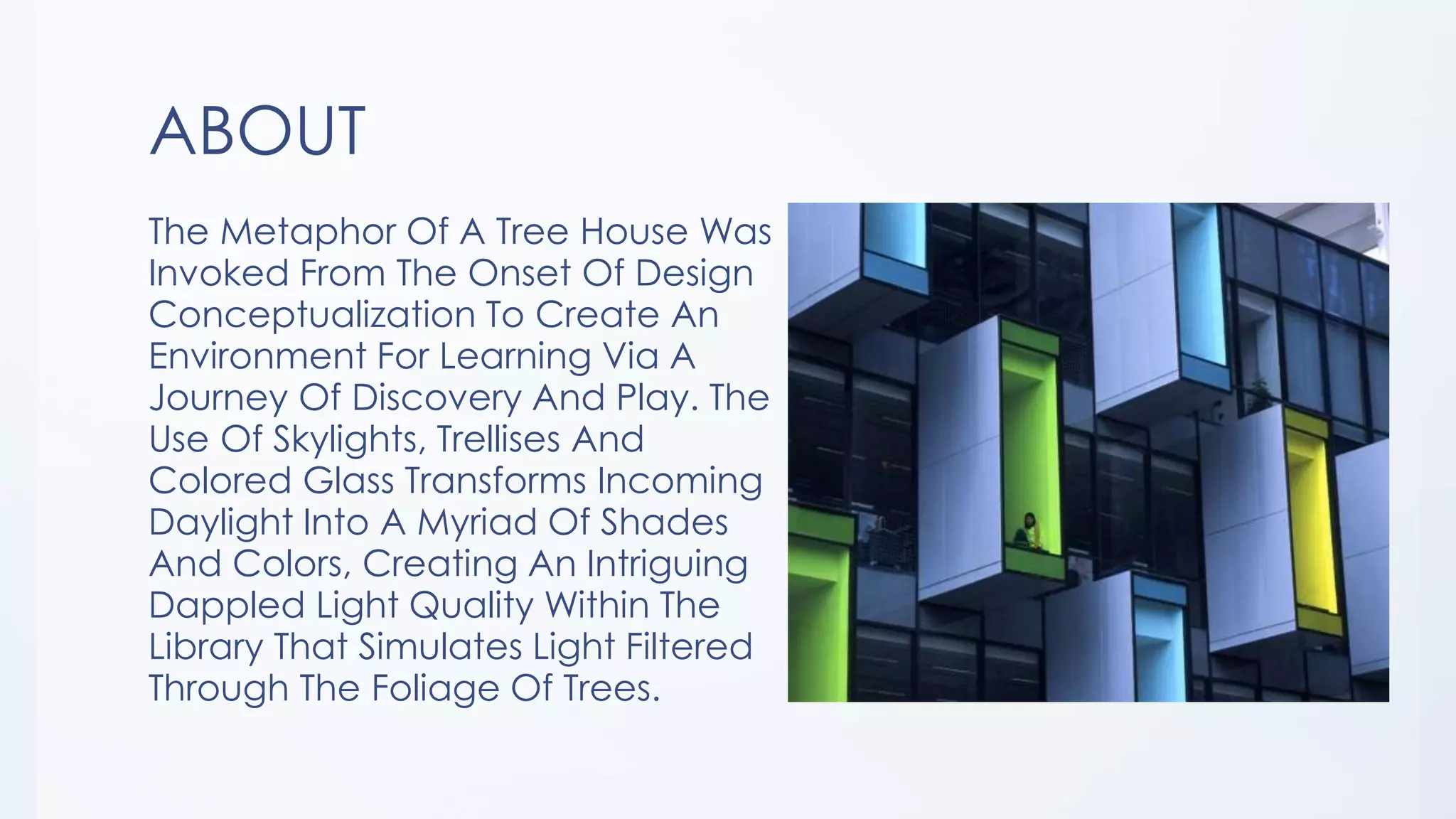 ABOUT
The Metaphor Of A Tree House Was
Invoked From The Onset Of Design
Conceptualization To Create An
Environment For Learning Via A
Journey Of Discovery And Play. The
Use Of Skylights, Trellises And
Colored Glass Transforms Incoming
Daylight Into A Myriad Of Shades
And Colors, Creating An Intriguing
Dappled Light Quality Within The
Library That Simulates Light Filtered
Through The Foliage Of Trees.
 