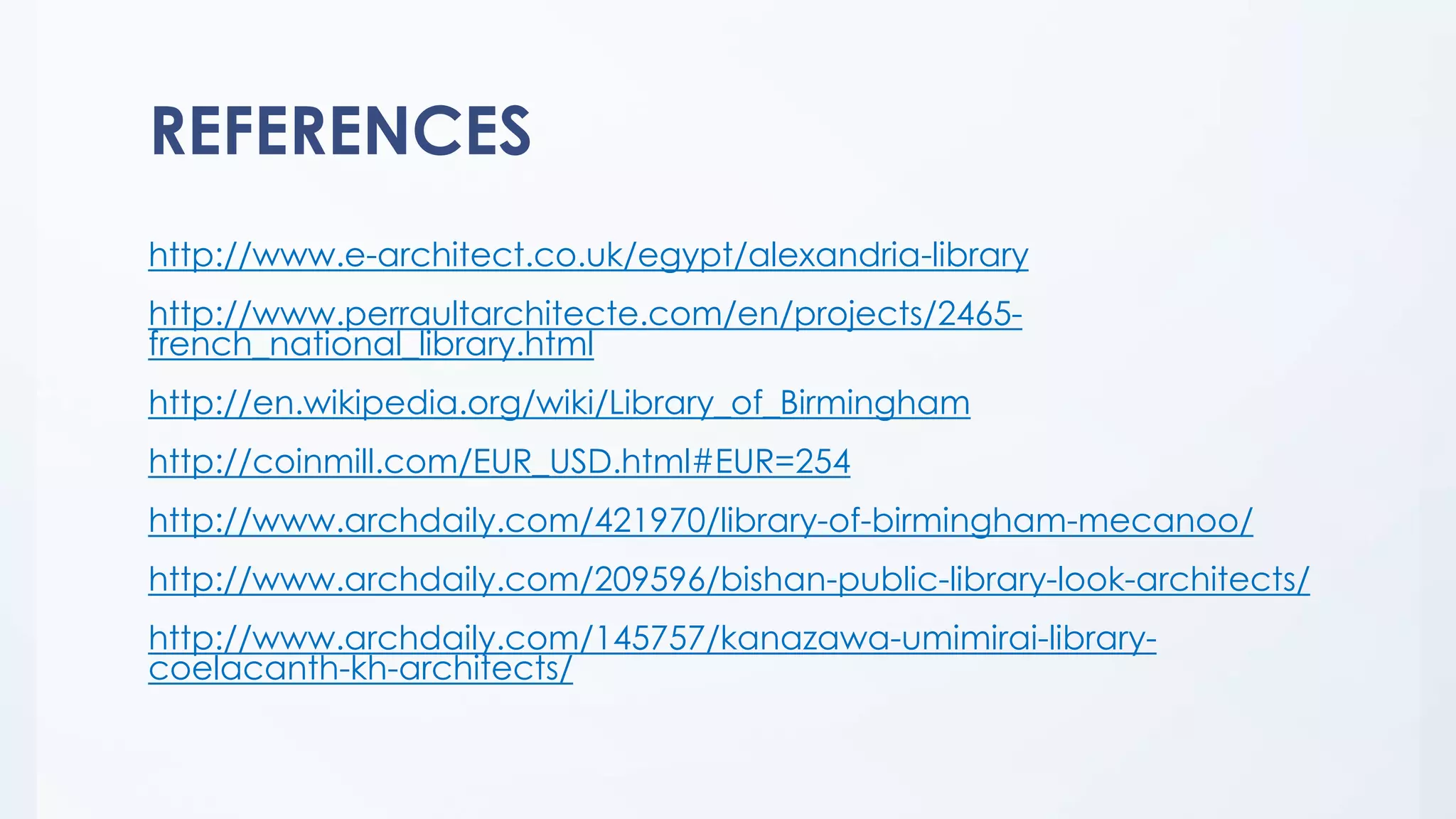 REFERENCES
http://www.e-architect.co.uk/egypt/alexandria-library
http://www.perraultarchitecte.com/en/projects/2465-
french_national_library.html
http://en.wikipedia.org/wiki/Library_of_Birmingham
http://coinmill.com/EUR_USD.html#EUR=254
http://www.archdaily.com/421970/library-of-birmingham-mecanoo/
http://www.archdaily.com/209596/bishan-public-library-look-architects/
http://www.archdaily.com/145757/kanazawa-umimirai-library-
coelacanth-kh-architects/
 