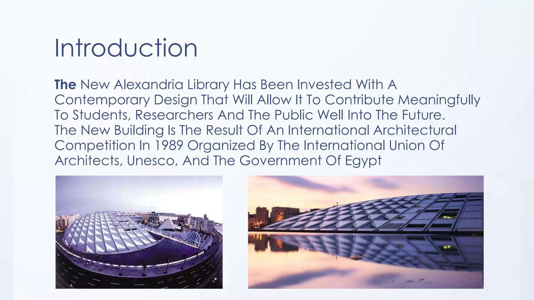 Introduction
The New Alexandria Library Has Been Invested With A
Contemporary Design That Will Allow It To Contribute Meaningfully
To Students, Researchers And The Public Well Into The Future.
The New Building Is The Result Of An International Architectural
Competition In 1989 Organized By The International Union Of
Architects, Unesco, And The Government Of Egypt
 