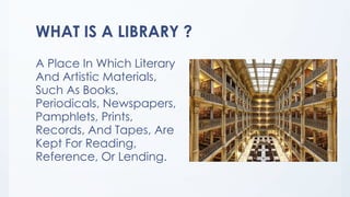 WHAT IS A LIBRARY ?
A Place In Which Literary
And Artistic Materials,
Such As Books,
Periodicals, Newspapers,
Pamphlets, Prints,
Records, And Tapes, Are
Kept For Reading,
Reference, Or Lending.
 