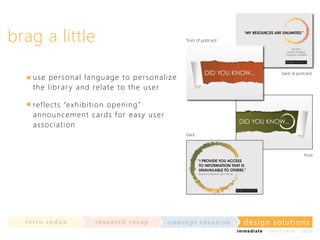 brag a little

front of postcard

back of postcard

use p e r so n a l la n gu a ge t o per son al i z e
t h e l i b r a r y a n d relat e t o t h e u ser
ref l e c ts “e xh i bit ion open in g”
a n n o u n c e m en t ca rds for easy u se r
a s so c i a t i o n
back

front

in t ro re dux

re se a rc h re c a p

co nce p t id e a t io n

design solu t io n s
im m e diate

shor t- te r m

2020

 