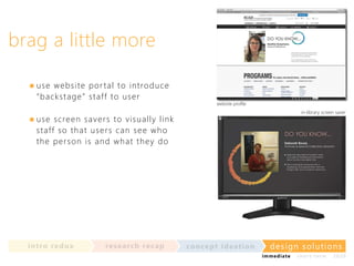 brag a little more
use w e b si te por t al t o in t rodu ce
“ba c k sta g e ” st aff t o u ser

website profile
in-library screen saver

use sc re e n saver s t o visu ally lin k
s t af f so th a t u ser s ca n see w h o
t h e p e r so n i s an d w h a t t h ey do

in t ro re dux

re se a rc h re c a p

co nce p t id e a t io n

design solu t io n s
im m e diate

shor t- te r m

2020

 