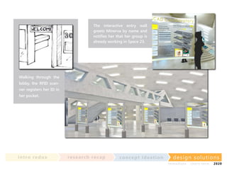The interactive entry wall
greets Minerva by name and
notifies her that her group is
already working in Space 23.

Walking through the
lobby, the RFID scanner registers her ID in
her pocket.

in t ro re dux

re se a rc h re c a p

co nce p t id e a t io n

design solu t io n s
im m e diate

shor t- te r m

2020

 
