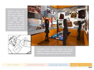 Minerva enters and
places her books on
the table, triggering
the
digital
table
to virtually display
content from the
books on the walls
allowing the group to
follow along with her.

Completing their initial research, the group
begins to sketch, with the table automatically
switching to light box mode for easier tracing.

in t ro re dux

re se a rc h re c a p

co nce p t id e a t io n

design solu t io n s
im m e diate

shor t- te r m

2020

 