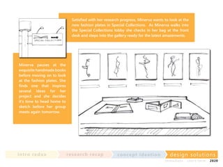 Satisfied with her research progress, Minerva wants to look at the
new fashion plates in Special Collections. As Minerva walks into
the Special Collections lobby she checks in her bag at the front
desk and steps into the gallery ready for the latest amazements.

Minerva pauses at the
exquisite handmade books
before moving on to look
at the fashion plates. She
finds one that inspires
several ideas for her
project and she decides
it’s time to head home to
sketch before her group
meets again tomorrow.

in t ro re dux

re se a rc h re c a p

co nce p t id e a t io n

design solu t io n s
im m e diate

shor t- te r m

2020

 