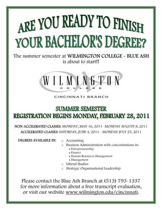 The summer semester at WILMINGTON COLLEGE - BLUE ASH
                    is about to start!!




NON-
NON-ACCELERATED CLASSES: MONDAY, MAY 16, 2011- MONDAY AUGUST 8, 2011
  ACCELERATED CLASSES: SATURDAY, JUNE 4, 2011 - MONDAY JULY 25, 2011

 DEGREES AVAILABLE IN:   o Accounting
                         o Business Administration with concentrations in:
                             ♦ Entrepreneurship
                             ♦ Finance
                             ♦ Human Resources Management
                             ♦ Management

                         o Liberal Studies
                         o Strategic Organizational Leadership



    Please contact the Blue Ash Branch at (513) 793-1337
   for more information about a free transcript evaluation,
    or visit our website www.wilmington.edu/cincinnati.
 