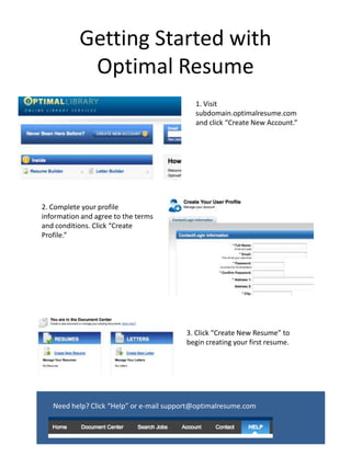 Getting Started with Optimal Resume 1. Visit subdomain.optimalresume.com and click “Create New Account.” 2. Complete your profile information and agree to the terms and conditions. Click “Create Profile.” 3. Click “Create New Resume” to begin creating your first resume. Need help? Click “Help” or e-mail support@optimalresume.com 