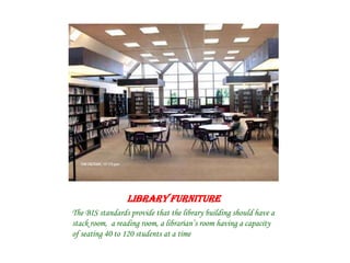 LIBRARY FURNITURE
The BIS standards provide that the library building should have a
stack room, a reading room, a librarian’s room having a capacity
of seating 40 to 120 students at a time
 