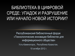 БИБЛИОТЕКА В ЦИФРОВОЙ
СРЕДЕ: УПАДОК И РАЗРУШЕНИЕ
ИЛИ НАЧАЛО НОВОЙ ИСТОРИИ?


    Республиканский библиотечный форум
  «Технологические инновации библиотек для
        информационного общества»
      Усть-Каменогорск, Республика Казахстан,
                 10 октября 2012 г.
 