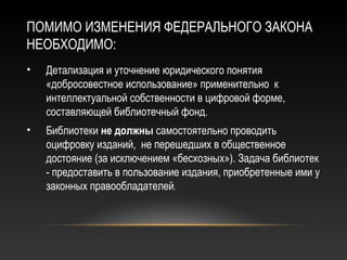 ПОМИМО ИЗМЕНЕНИЯ ФЕДЕРАЛЬНОГО ЗАКОНА
НЕОБХОДИМО:
•   Детализация и уточнение юридического понятия
    «добросовестное использование» применительно к
    интеллектуальной собственности в цифровой форме,
    составляющей библиотечный фонд.
•   Библиотеки не должны самостоятельно проводить
    оцифровку изданий, не перешедших в общественное
    достояние (за исключением «бесхозных»). Задача библиотек
    - предоставить в пользование издания, приобретенные ими у
    законных правообладателей.
 