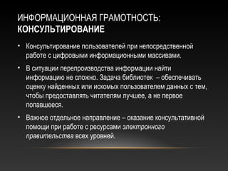 ИНФОРМАЦИОННАЯ ГРАМОТНОСТЬ:
КОНСУЛЬТИРОВАНИЕ
• Консультирование пользователей при непосредственной
  работе с цифровыми информационными массивами.
• В ситуации перепроизводства информации найти
  информацию не сложно. Задача библиотек – обеспечивать
  оценку найденных или искомых пользователем данных с тем,
  чтобы предоставлять читателям лучшее, а не первое
  попавшееся.
• Важное отдельное направление – оказание консультативной
  помощи при работе с ресурсами электронного
  правительства всех уровней.
 