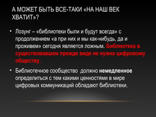 А МОЖЕТ БЫТЬ ВСЕ-ТАКИ «НА НАШ ВЕК
ХВАТИТ»?

• Лозунг – «библиотеки были и будут всегда» с
  продолжением «а при них и мы как-нибудь, да и
  проживем» сегодня является ложным. Библиотека в
  существовавшем прежде виде не нужна цифровому
  обществу.
• Библиотечное сообщество должно немедленное
  определиться с тем какими ценностями в мире
  цифровых коммуникаций обладают библиотеки.
 