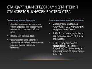 СТАНДАРТНЫМИ СРЕДСТВАМИ ДЛЯ ЧТЕНИЯ
СТАНОВЯТСЯ ЦИФРОВЫЕ УСТРОЙСТВА

Специализированные букридеры             Планшетные компьютеры (Android/Windows)
•   общий объем продаж устройств для     • многофункциональные
    чтения цифровых книг на российском     устройства со специальным
    рынке в 2011 г. составил 1,43 млн.     модулем для чтения.
    штук;
                                         • В 2011 г. во всем мире было
•   годовой рост составил 256%.            реализовано около 60,0 млн.
•   увеличивается число моделей с          планшетов.
    дисплеями от 8 дюймов и сенсорными   • В 2012 году ожидается
    экранами (даже в бюджетном             удвоение (119,7 млн.
    сегменте).                             устройств) объемов выпуска
                                           планшетников по сравнению
                                           с 2011 г.
 
