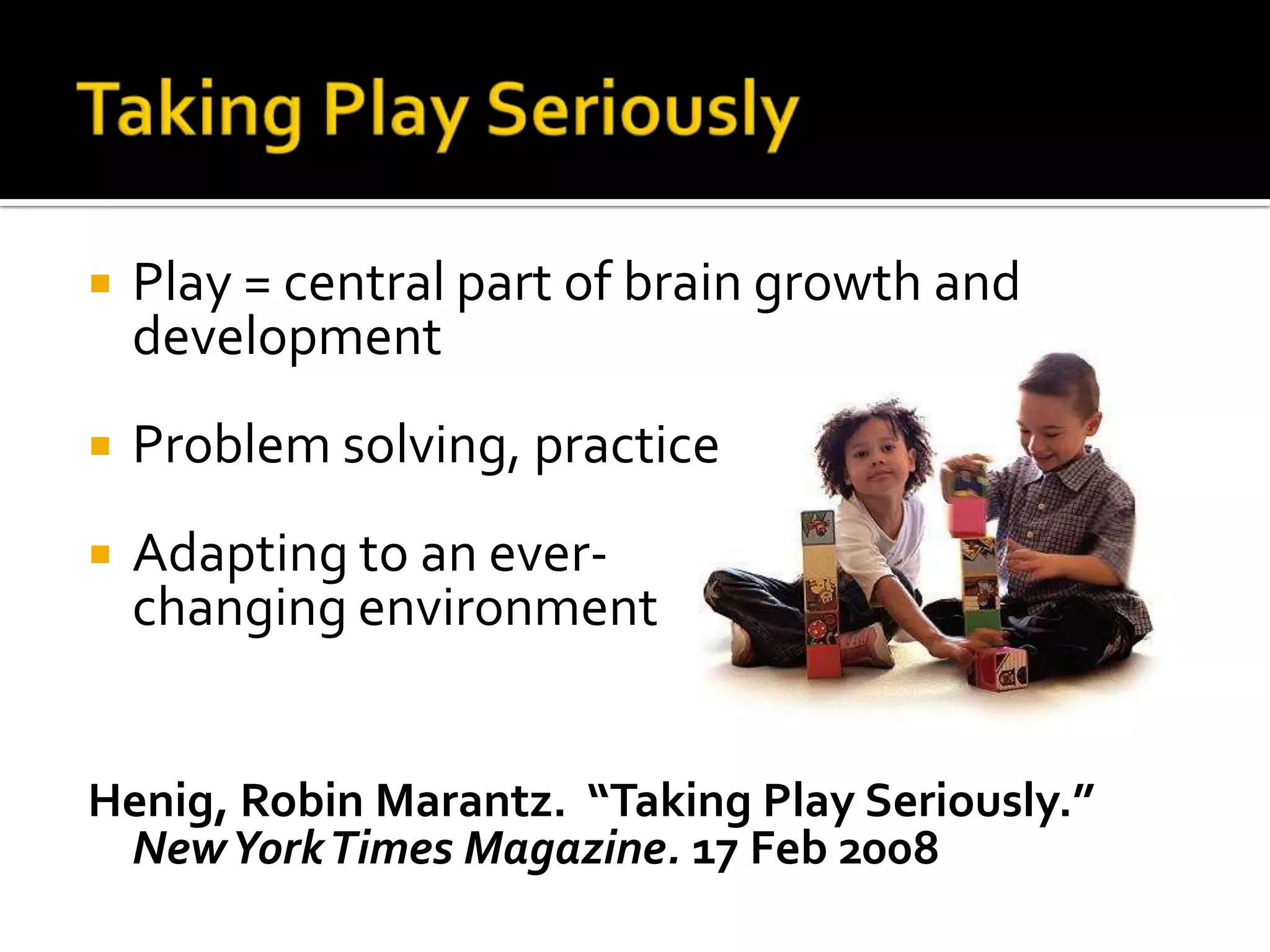 Taking Play SeriouslyPlay = central part of brain growth and developmentProblem solving, practiceAdapting to an ever-                                               changing environmentHenig, Robin Marantz.  “Taking Play Seriously.” New York Times Magazine. 17 Feb 2008