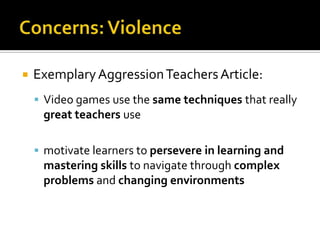 Concerns: ViolenceExemplary Aggression Teachers Article:Video games use the same techniques that really great teachers usemotivate learners to persevere in learning and mastering skills to navigate through complex problems and changing environments