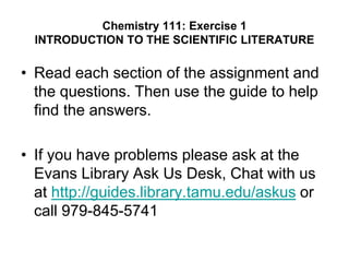 Chemistry 111: Exercise 1
INTRODUCTION TO THE SCIENTIFIC LITERATURE
• Read each section of the assignment and
the questions. Then use the guide to help
find the answers.
• If you have problems please ask at the
Evans Library Ask Us Desk, Chat with us
at http://guides.library.tamu.edu/askus or
call 979-845-5741
 