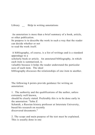 Library __ Help in writing annotations
An annotation is more than a brief summary of a book, article,
or other publication.
Its purpose is to describe the work in such a way that the reader
can decide whether or not
to read the work itself.
A bibliography, of course, is a list of writings and is a standard
appendage to a
scholarly book or article. An annotated bibliography, in which
each item is summarized, is
valuable because it helps the reader understand the particular
uses of each item. The ideal
bibliography discusses the relationships of one item to another.
The following 6 points provide guidance for writing an
annotation:
1. The authority and the qualifications of the author, unless
extremely well known,
should be clearly stated. Preferably this is to be done early in
the annotation: "John Z.
Schmidt, a Russian history professor at Interstate University,
based his research on recently
discovered documents."
2. The scope and main purpose of the text must be explained.
This is usually done in one
 