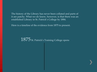 1875St. Patrick’s Training College opens
The history of the Library has never been collated and parts of
it are patchy. What we do know, however, is that there was an
established Library in St. Patrick’s College by 1884.
Here is a timeline of the evidence from 1875 to present.
 