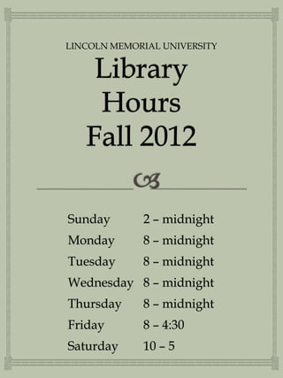 LINCOLN MEMORIAL UNIVERSITY




Sunday       2 – midnight
Monday       8 – midnight
Tuesday      8 – midnight
Wednesday 8 – midnight
Thursday     8 – midnight
Friday       8 – 4:30
Saturday     10 – 5
 