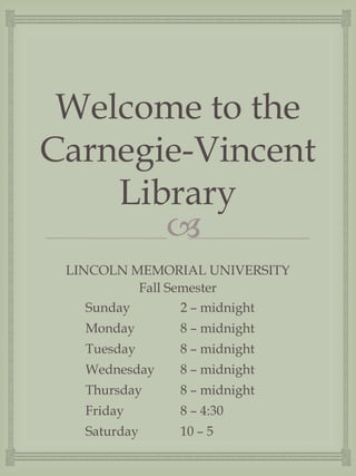 Welcome to the
Carnegie-Vincent
    Library
       
 LINCOLN MEMORIAL UNIVERSITY
           Fall Semester
    Sunday        2 – midnight
   Monday      8 – midnight
   Tuesday     8 – midnight
   Wednesday   8 – midnight
   Thursday    8 – midnight
   Friday      8 – 4:30
   Saturday    10 – 5
 