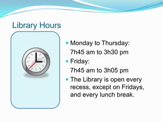 Library Hours

                 Monday to Thursday:
                  7h45 am to 3h30 pm
                 Friday:
                  7h45 am to 3h05 pm
                 The Library is open every
                  recess, except on Fridays,
                  and every lunch break.
 