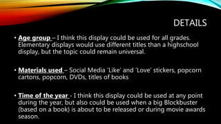 DETAILS
• Age group – I think this display could be used for all grades.
Elementary displays would use different titles than a highschool
display, but the topic could remain universal.
• Materials used – Social Media ‘Like’ and ‘Love’ stickers, popcorn
cartons, popcorn, DVDs, titles of books
• Time of the year - I think this display could be used at any point
during the year, but also could be used when a big Blockbuster
(based on a book) is about to be released or during movie awards
season.
 