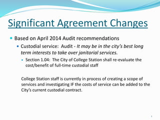 Significant Agreement Changes
 Based on April 2014 Audit recommendations
 Custodial service: Audit - It may be in the city’s best long
term interests to take over janitorial services.
 Section 1.04: The City of College Station shall re-evaluate the
cost/benefit of full-time custodial staff
College Station staff is currently in process of creating a scope of
services and investigating IF the costs of service can be added to the
City’s current custodial contract.
1
 