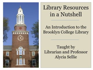 Library Resources
   in a Nutshell

 An Introduction to the
Brooklyn College Library


       Taught by
Librarian and Professor
      Alycia Sellie
 