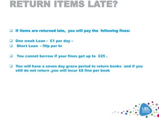 RETURN ITEMS LATE?
 If items are returned late, you will pay the following fines:
 One week Loan - £1 per day –
 Short Loan - 50p per hr
 You cannot borrow if your fines get up to £25 .
 You will have a seven day grace period to return books and if you
still do not return ,you will incur £8 fine per book
 