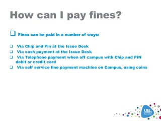 How can I pay fines?
 Fines can be paid in a number of ways:
 Via Chip and Pin at the Issue Desk
 Via cash payment at the Issue Desk
 Via Telephone payment when off campus with Chip and PIN
debit or credit card
 Via self service fine payment machine on Campus, using coins
 