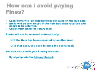 How can i avoid paying
Fines?
• Loan items will be automatically renewed on the due date.
• Email will be sent to you if the item has been reserved and
needs to be returned.
• Check your email for library mail
Books will not be renewed automatically:
 If the item has been reserved by another user.
 In that case, you need to bring the books back
You can also check your Library account:
• By signing into the Library Search
 