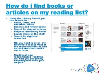 How do i find books or
articles on my reading list?
• Using the Library Search you
can search for :
– books, DVDs, and
electronic books
– Reserve and Renew books
– Search for Journal articles
– Request Interlibrary Loans
– Locate items on the shelf
– Search for digitised
resources
– NB: you need to be on the
Internet to access most of
the above functions as well
as read electronic books
and articles
– Reading all your
recommended readings
will help you get quickly
knowledgable about your
subject.
 