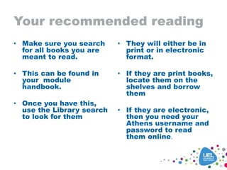 Your recommended reading
• Make sure you search
for all books you are
meant to read.
• This can be found in
your module
handbook.
• Once you have this,
use the Library search
to look for them
• They will either be in
print or in electronic
format.
• If they are print books,
locate them on the
shelves and borrow
them
• If they are electronic,
then you need your
Athens username and
password to read
them online.
 