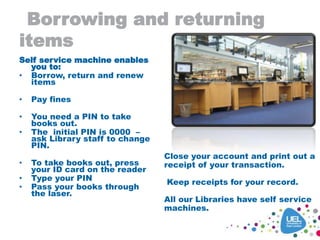Borrowing and returning
items
Self service machine enables
you to:
• Borrow, return and renew
items
• Pay fines
• You need a PIN to take
books out.
• The initial PIN is 0000 –
ask Library staff to change
PIN.
• To take books out, press
your ID card on the reader
• Type your PIN
• Pass your books through
the laser.
Close your account and print out a
receipt of your transaction.
Keep receipts for your record.
All our Libraries have self service
machines.
 