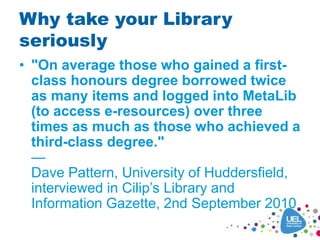 Why take your Library
seriously
• "On average those who gained a first-
class honours degree borrowed twice
as many items and logged into MetaLib
(to access e-resources) over three
times as much as those who achieved a
third-class degree."
—
Dave Pattern, University of Huddersfield,
interviewed in Cilip’s Library and
Information Gazette, 2nd September 2010
 
