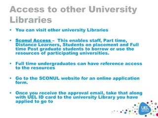 Access to other University
Libraries
 You can visit other university Libraries
 Sconul Access – This enables staff, Part time,
Distance Learners, Students on placement and Full
time Post graduate students to borrow or use the
resources of participating universities.
 Full time undergraduates can have reference access
to the resources
 Go to the SCONUL website for an online application
form.
 Once you receive the approval email, take that along
with UEL ID card to the university Library you have
applied to go to
 