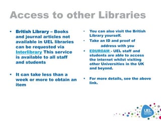 Access to other Libraries
 British Library – Books
and journal articles not
available in UEL libraries
can be requested via
Interlibrary This service
is available to all staff
and students
 It can take less than a
week or more to obtain an
item
• You can also visit the British
Library yourself.
• Take an ID and proof of
address with you
 EDUROAM - UEL staff and
students are able to access
the internet whilst visiting
other Universities in the UK
and beyond.
 For more details, see the above
link.
 