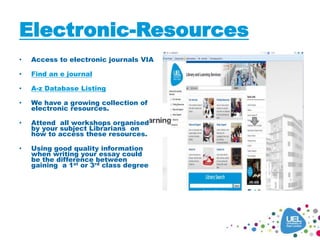 Electronic-Resources
• Access to electronic journals VIA
• Find an e journal
• A-z Database Listing
• We have a growing collection of
electronic resources.
• Attend all workshops organised
by your subject Librarians on
how to access these resources.
• Using good quality information
when writing your essay could
be the difference between
gaining a 1st or 3rd class degree
 