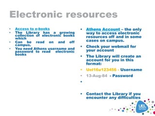 Electronic resources
• Access to e-books
• The Library has a growing
collection of electronic books
which
• Can be read on and off
campus.
• You need Athens username and
password to read electronic
books
 Athens Account – the only
way to access electronic
resources off and in some
cases on campus.
 Check your webmail for
your account
 The Library will create an
account for you in this
format:
 Uel16u123456 - Username
 13-Aug-84 - Password

 13-Aug-84
 Contact the Library if you
encounter any difficulties
 