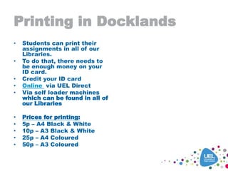 Printing in Docklands
• Students can print their
assignments in all of our
Libraries.
• To do that, there needs to
be enough money on your
ID card.
• Credit your ID card
• Online via UEL Direct
• Via self loader machines
which can be found in all of
our Libraries
• Prices for printing:
• 5p – A4 Black & White
• 10p – A3 Black & White
• 25p – A4 Coloured
• 50p – A3 Coloured
 