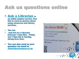 Ask us questions online
• Ask a Librarian is
an online enquiry service. Use
this to send us queries about
using resources and Library
services.
• You can
• chat live to a Librarian
between 1-7pm Mon – Friday
and 1-5pm Sat & Sunday,
during term time.
• You can also send us your
question via email to
AskaLibrarian@uel.ac.uk
 