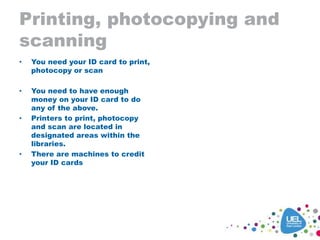 Printing, photocopying and
scanning
• You need your ID card to print,
photocopy or scan
• You need to have enough
money on your ID card to do
any of the above.
• Printers to print, photocopy
and scan are located in
designated areas within the
libraries.
• There are machines to credit
your ID cards
 