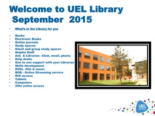 Welcome to UEL Library
September 2015
• What’s in the Library for you
• Books
• Electronic Books
• Online journals
• Study spaces
• Silent and group study spaces
• Helpful Staff
• Ask A Librarian –Chat, email, phone
• Help desks
• One to one support with your Librarian
• Skills development
• DVDs –film & music
• BOB - Online Streaming service
• Wifi access
• Tablets
• Computers
• 24hr online access
 