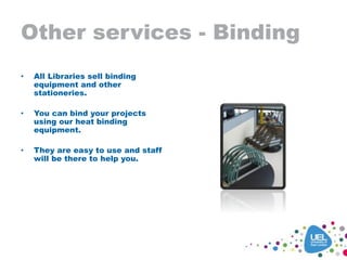 Other services - Binding
• All Libraries sell binding
equipment and other
stationeries.
• You can bind your projects
using our heat binding
equipment.
• They are easy to use and staff
will be there to help you.
 