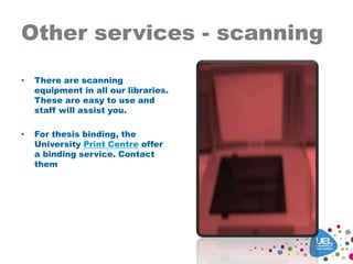 Other services - scanning
• There are scanning
equipment in all our libraries.
These are easy to use and
staff will assist you.
• For thesis binding, the
University Print Centre offer
a binding service. Contact
them
 