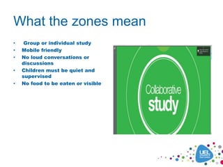 What the zones mean
• Group or individual study
• Mobile friendly
• No loud conversations or
discussions
• Children must be quiet and
supervised
• No food to be eaten or visible
 