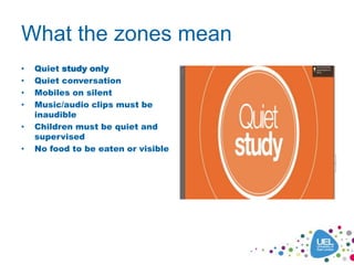 What the zones mean
• Quiet study only
• Quiet conversation
• Mobiles on silent
• Music/audio clips must be
inaudible
• Children must be quiet and
supervised
• No food to be eaten or visible
 